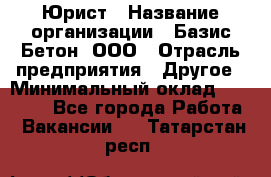 Юрист › Название организации ­ Базис-Бетон, ООО › Отрасль предприятия ­ Другое › Минимальный оклад ­ 25 000 - Все города Работа » Вакансии   . Татарстан респ.